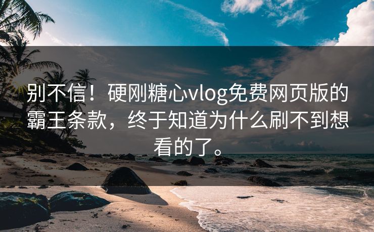 别不信！硬刚糖心vlog免费网页版的霸王条款，终于知道为什么刷不到想看的了。