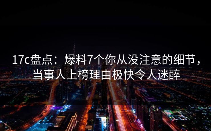 17c盘点：爆料7个你从没注意的细节，当事人上榜理由极快令人迷醉