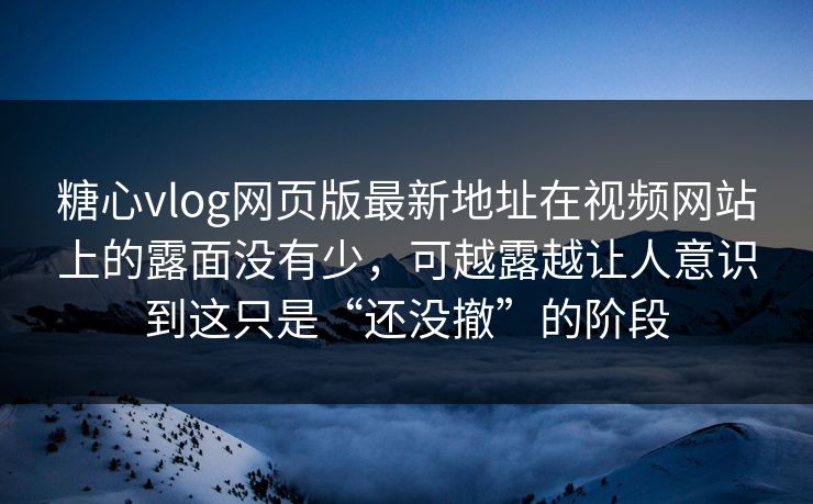 糖心vlog网页版最新地址在视频网站上的露面没有少，可越露越让人意识到这只是“还没撤”的阶段