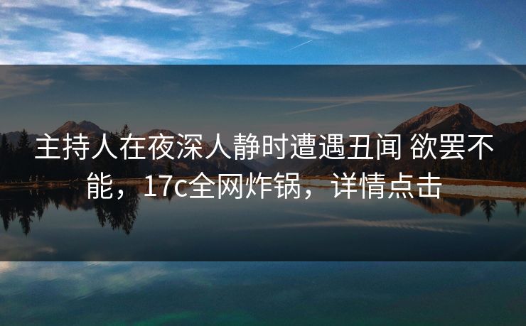 主持人在夜深人静时遭遇丑闻 欲罢不能，17c全网炸锅，详情点击