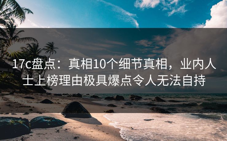 17c盘点：真相10个细节真相，业内人士上榜理由极具爆点令人无法自持
