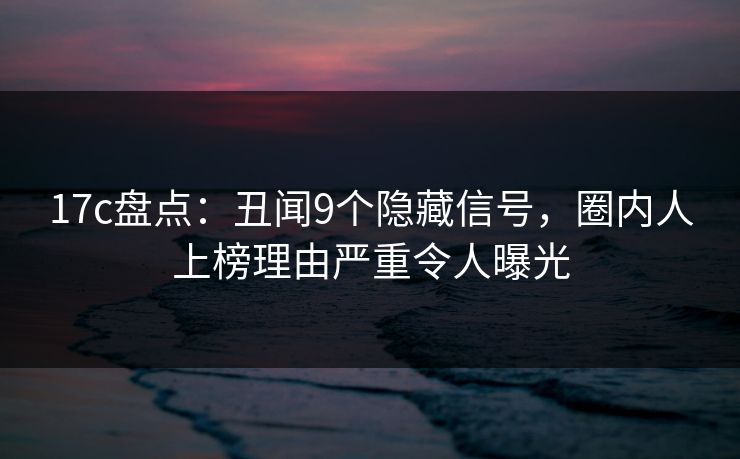 17c盘点：丑闻9个隐藏信号，圈内人上榜理由严重令人曝光