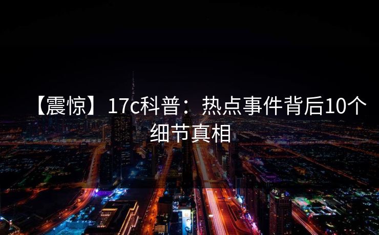 【震惊】17c科普：热点事件背后10个细节真相